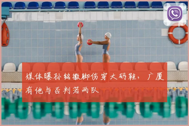 媒体曝孙铭徽脚伤穿大码鞋，广厦有他与否判若两队