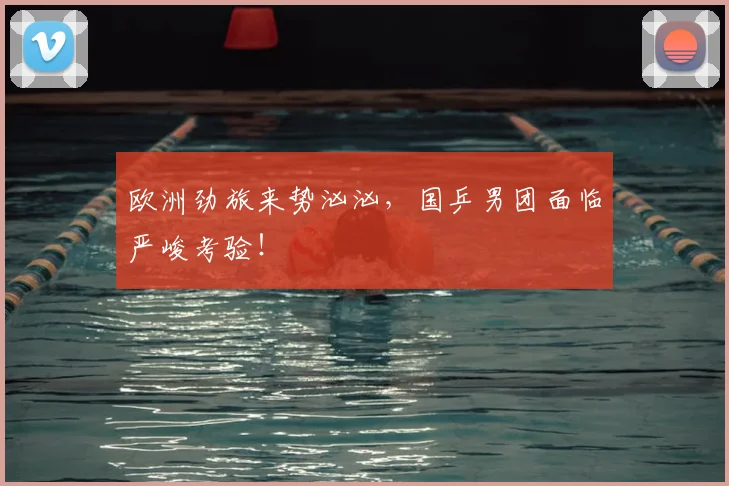 欧洲劲旅来势汹汹,国乒男团面临严峻考验!