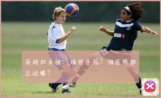 英超积分榜：谁将夺冠？谁在降级区边缘？