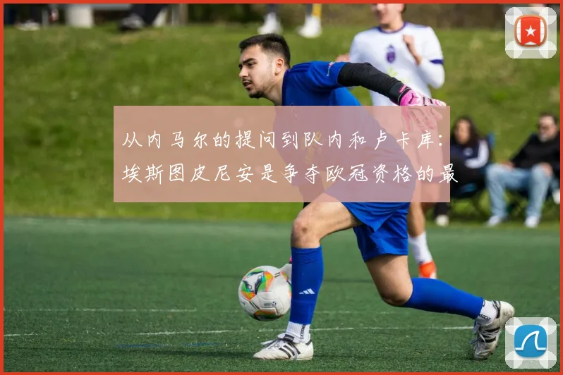 从内马尔的提问到队内和卢卡库：埃斯图皮尼安是争夺欧冠资格的最新情况