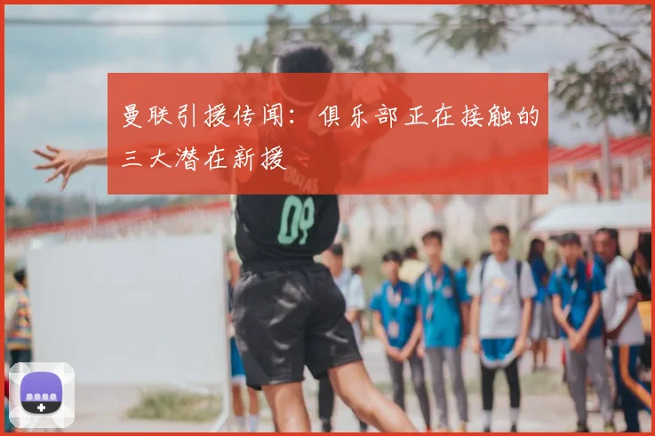 曼联引援传闻：俱乐部正在接触的三大潜在新援