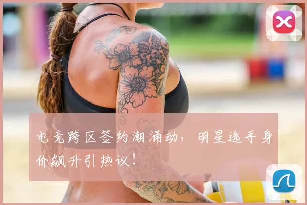 电竞跨区签约潮涌动，明星选手身价飙升引热议！