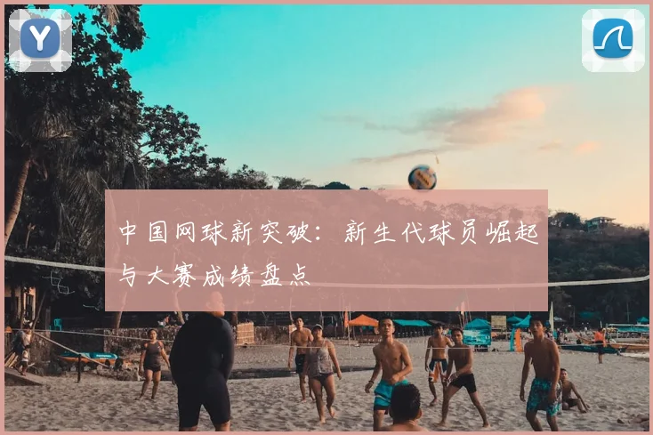中国网球新突破：新生代球员崛起与大赛成绩盘点