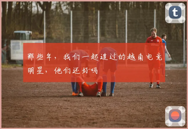 那些年，我们一起追过的越南电竞明星，他们还好吗