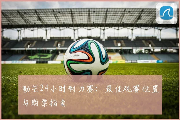 勒芒24小时耐力赛：最佳观赛位置与购票指南