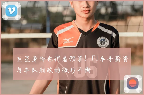 巨星身价也得看预算！F1车手薪资与车队财政的微妙平衡