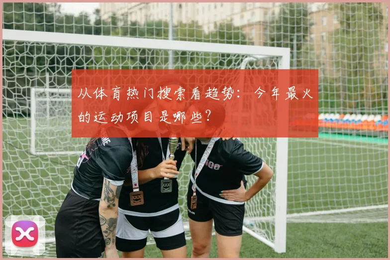 从体育热门搜索看趋势：今年最火的运动项目是哪些？