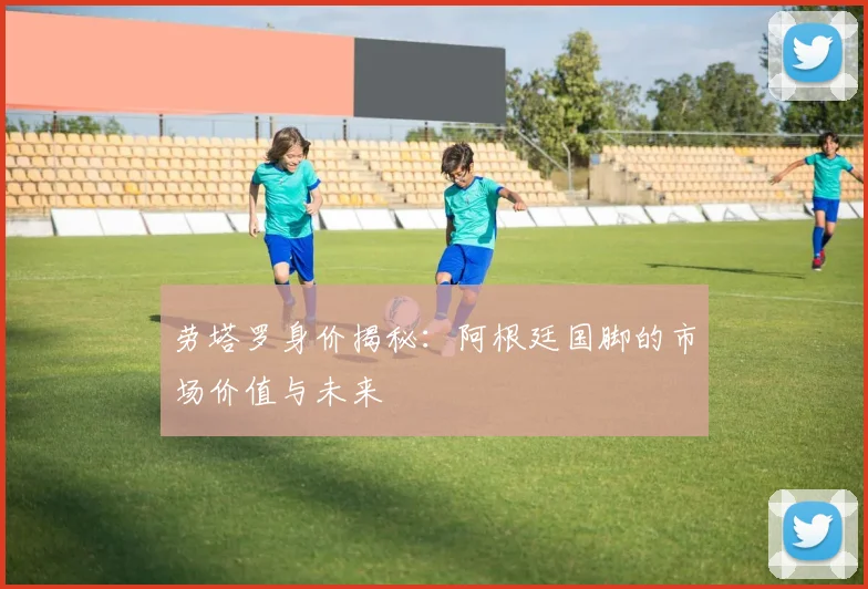劳塔罗身价揭秘：阿根廷国脚的市场价值与未来