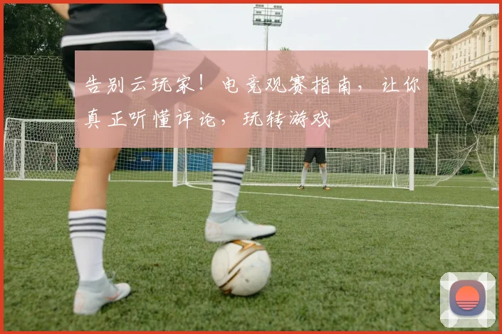 告别云玩家！电竞观赛指南，让你真正听懂评论，玩转游戏