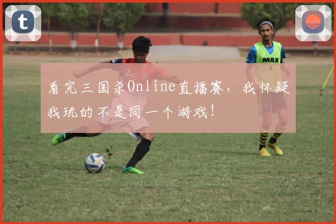 看完三国杀Online直播赛，我怀疑我玩的不是同一个游戏！
