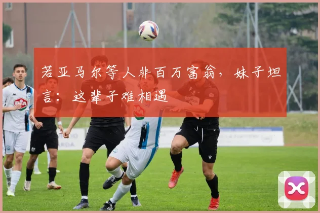 若亚马尔等人非百万富翁，妹子坦言：这辈子难相遇