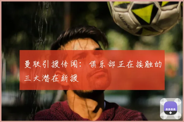 曼联引援传闻:俱乐部正在接触的三大潜在新援