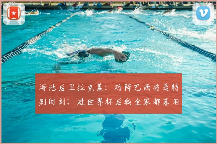 海地后卫拉克莱：对阵巴西将是特别时刻；进世界杯后我全家都落泪了