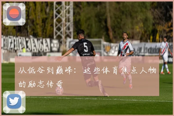 从低谷到巅峰：这些体育焦点人物的励志传奇