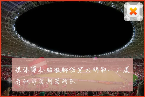 媒体曝孙铭徽脚伤穿大码鞋，广厦有他与否判若两队