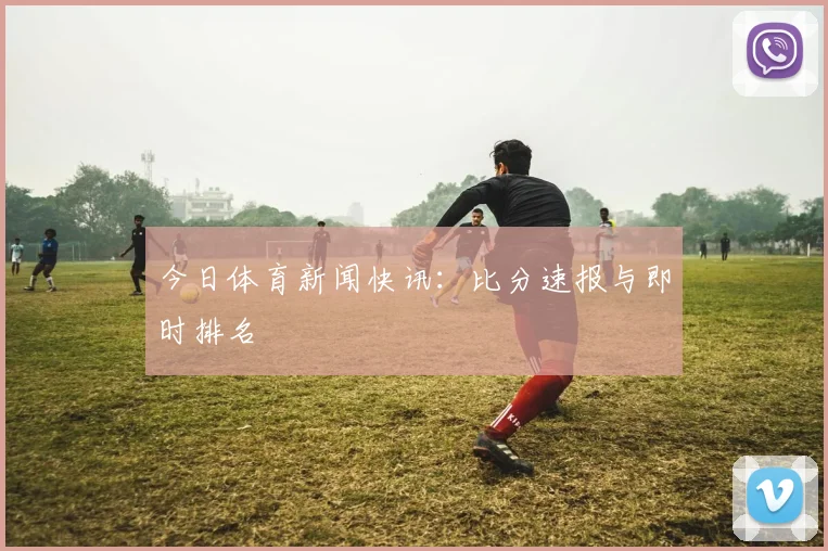今日体育新闻快讯：比分速报与即时排名
