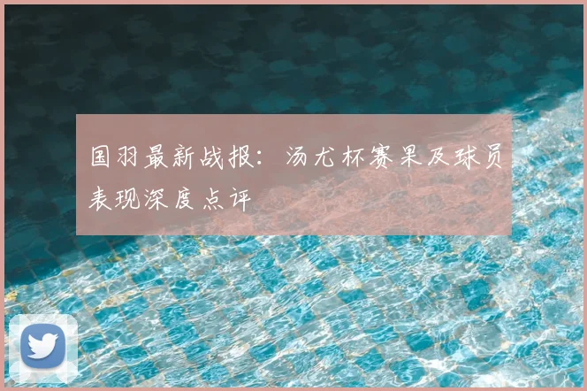 国羽最新战报：汤尤杯赛果及球员表现深度点评