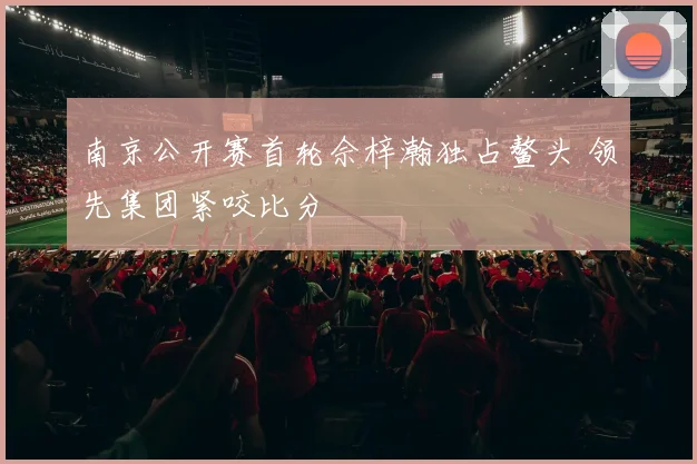 南京公开赛首轮佘梓瀚独占鳌头 领先集团紧咬比分