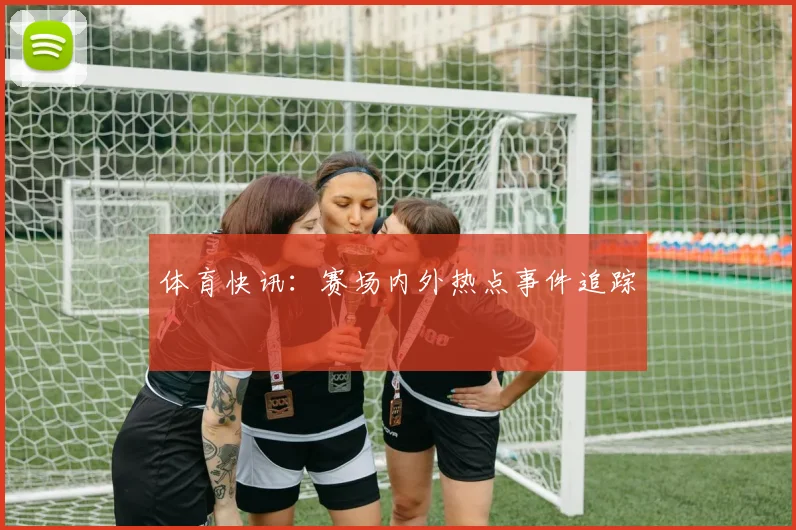 体育快讯：赛场内外热点事件追踪